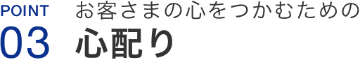 Point03.お客さまの心をつかむための心配り